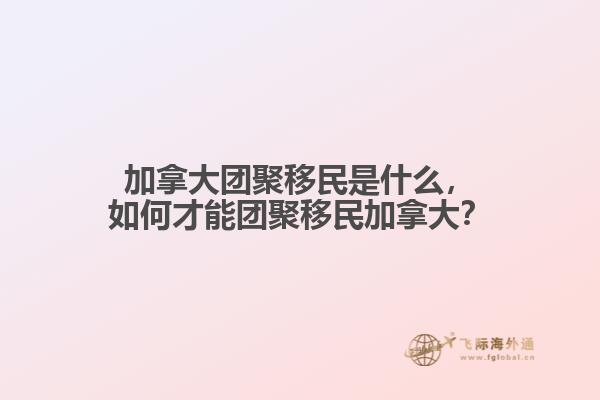 加拿大團(tuán)聚移民是什么，如何才能團(tuán)聚移民加拿大？