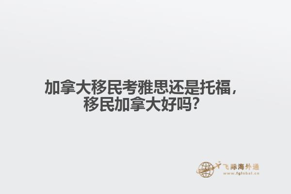 加拿大移民考雅思還是托福，移民加拿大好嗎？