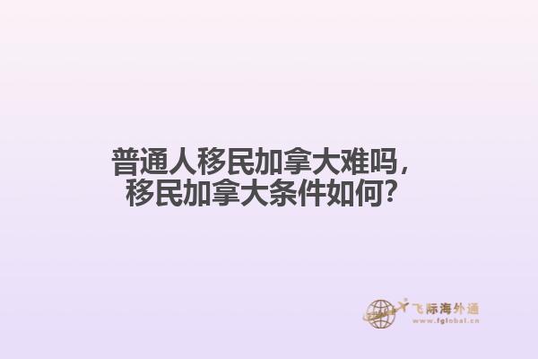 普通人移民加拿大難嗎，移民加拿大條件如何？