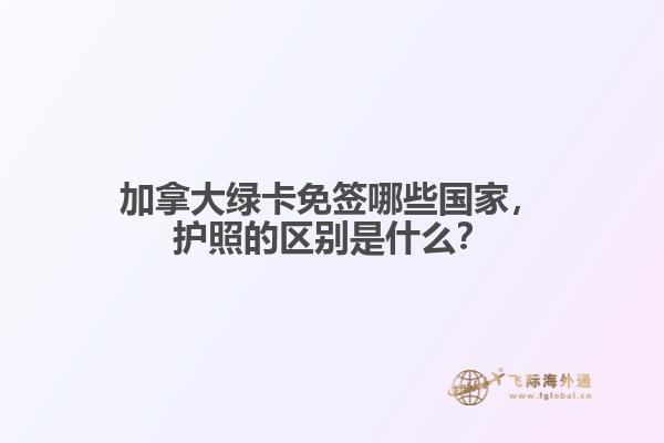 加拿大綠卡免簽?zāi)男﹪?guó)家，護(hù)照的區(qū)別是什么？