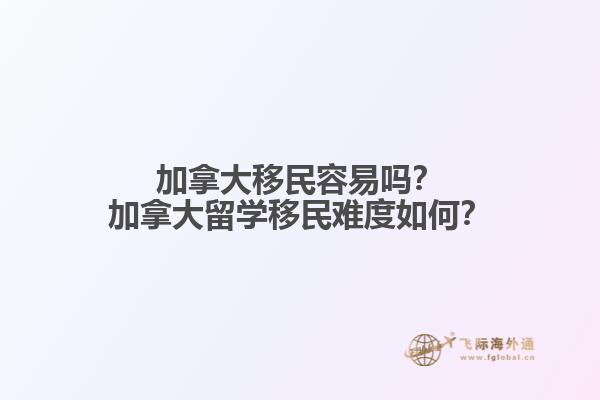 加拿大移民容易嗎？加拿大留學移民難度如何？