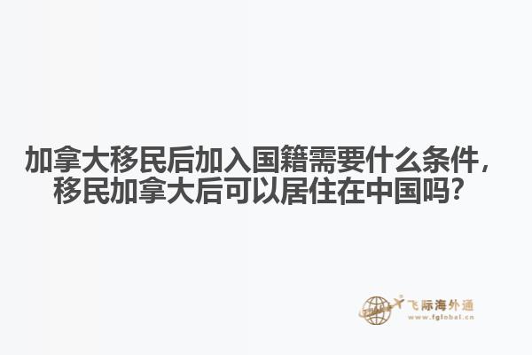加拿大移民后加入國籍需要什么條件，移民加拿大后可以居住在中國嗎？