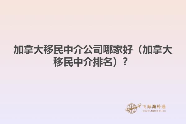 加拿大移民中介公司哪家好（加拿大移民中介排名）？