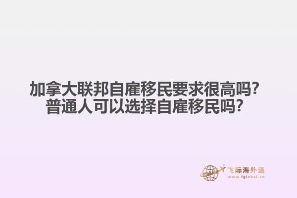 加拿大聯(lián)邦自雇移民要求很高嗎？普通人可以選擇自雇移民嗎？