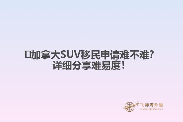 ?加拿大SUV移民申請難不難？詳細(xì)分享難易度！