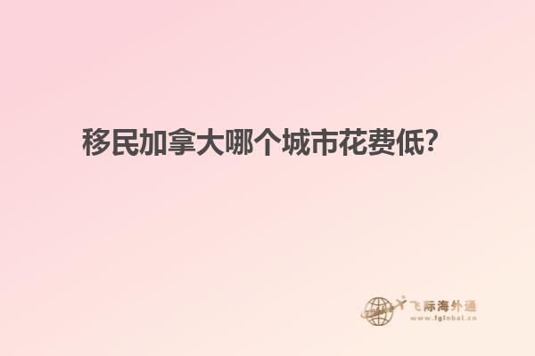 移民加拿大哪個城市花費低？