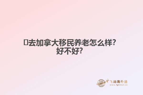 ?去加拿大移民養(yǎng)老怎么樣？好不好？
