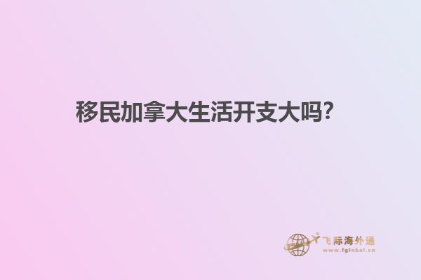移民加拿大生活開支大嗎？