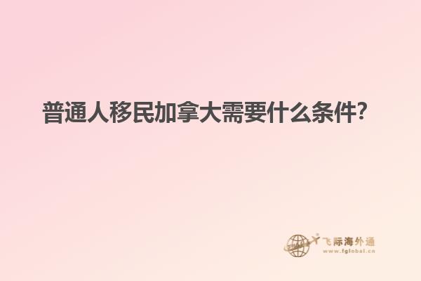 普通人移民加拿大需要什么條件？