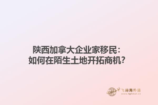 陜西加拿大企業(yè)家移民：如何在陌生土地開拓商機(jī)？