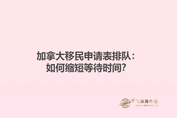 加拿大移民申請(qǐng)表排隊(duì)：如何縮短等待時(shí)間？