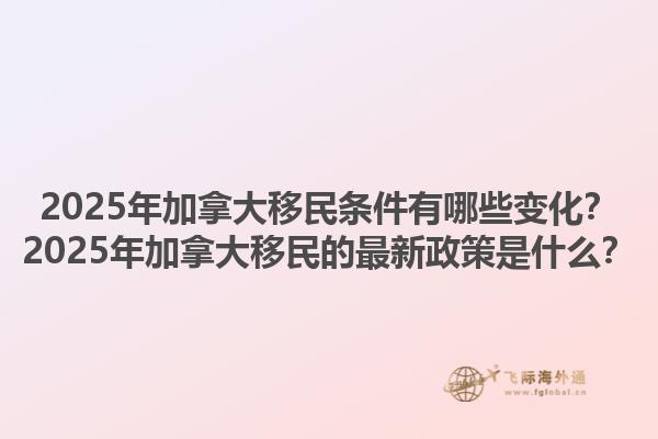 2025年加拿大移民條件有哪些變化？2025年加拿大移民的最新政策是什么？