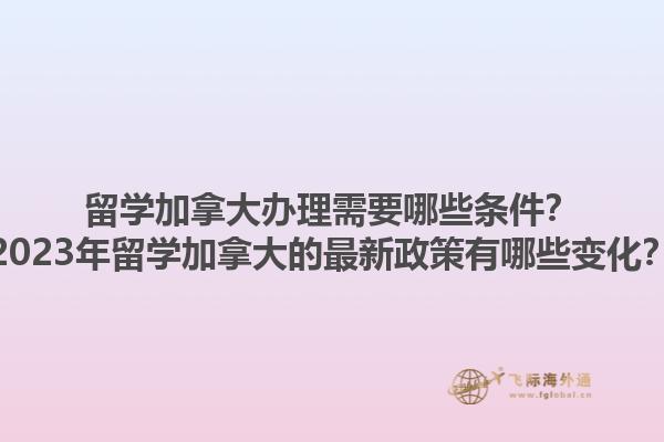 留學(xué)加拿大辦理需要哪些條件？2023年留學(xué)加拿大的最新政策有哪些變化？