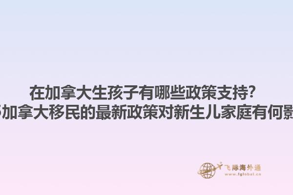 在加拿大生孩子有哪些政策支持？2025加拿大移民的最新政策對新生兒家庭有何影響？