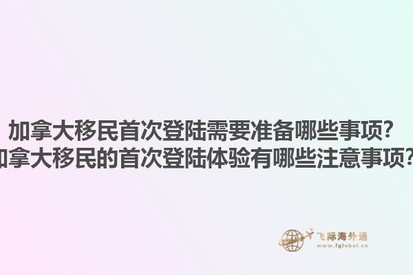 加拿大移民首次登陸需要準(zhǔn)備哪些事項(xiàng)？加拿大移民的首次登陸體驗(yàn)有哪些注意事項(xiàng)？