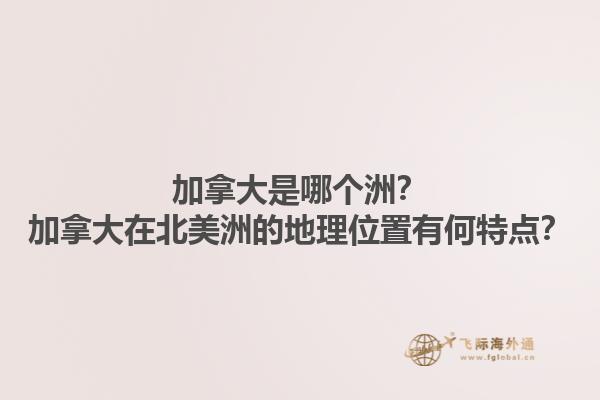 加拿大是哪個洲？加拿大在北美洲的地理位置有何特點？