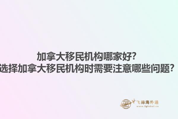 加拿大移民機構(gòu)哪家好？選擇加拿大移民機構(gòu)時需要注意哪些問題？