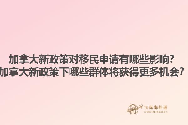 加拿大新政策對移民申請有哪些影響？加拿大新政策下哪些群體將獲得更多機會？
