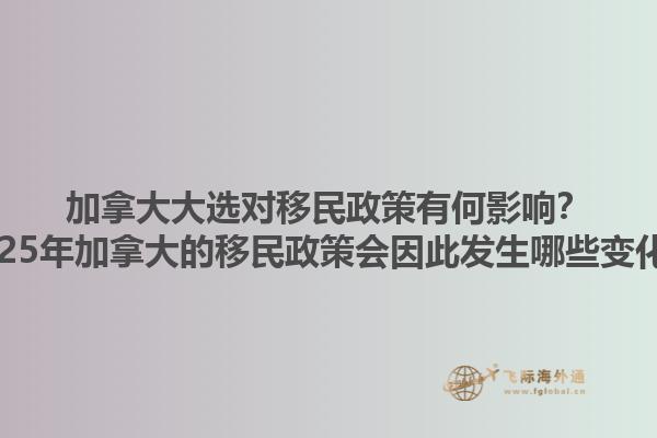 加拿大大選對移民政策有何影響？2025年加拿大的移民政策會因此發(fā)生哪些變化？