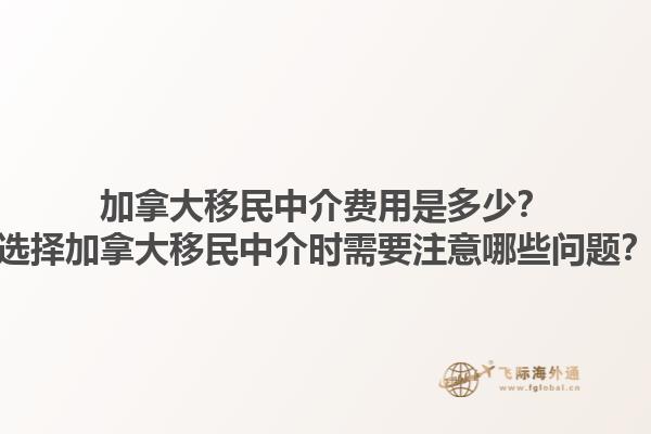 加拿大移民中介費用是多少？選擇加拿大移民中介時需要注意哪些問題？