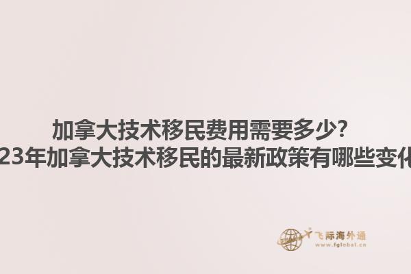 加拿大技術(shù)移民費(fèi)用需要多少？2023年加拿大技術(shù)移民的最新政策有哪些變化？