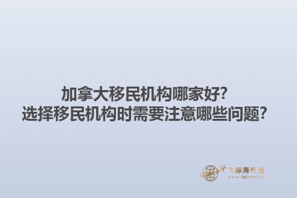 加拿大移民機構(gòu)哪家好？選擇移民機構(gòu)時需要注意哪些問題？