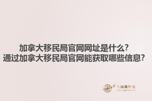 加拿大移民局官網(wǎng)網(wǎng)址是什么？通過加拿大移民局官網(wǎng)能獲取哪些信息？