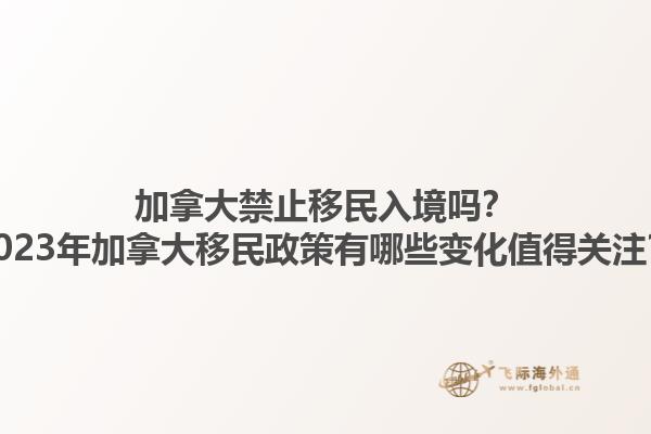 加拿大禁止移民入境嗎？2023年加拿大移民政策有哪些變化值得關注？