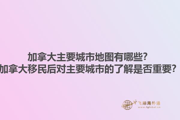加拿大主要城市地圖有哪些？加拿大移民后對(duì)主要城市的了解是否重要？
