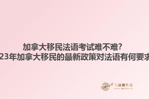 加拿大移民法語(yǔ)考試難不難？2023年加拿大移民的最新政策對(duì)法語(yǔ)有何要求？
