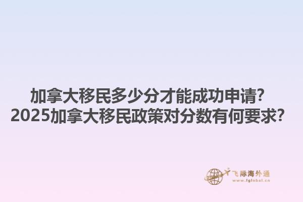 加拿大移民多少分才能成功申請？2025加拿大移民政策對分數(shù)有何要求？