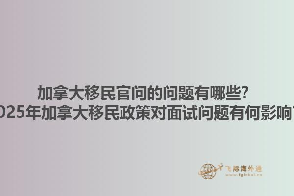 加拿大移民官問的問題有哪些？2025年加拿大移民政策對(duì)面試問題有何影響？
