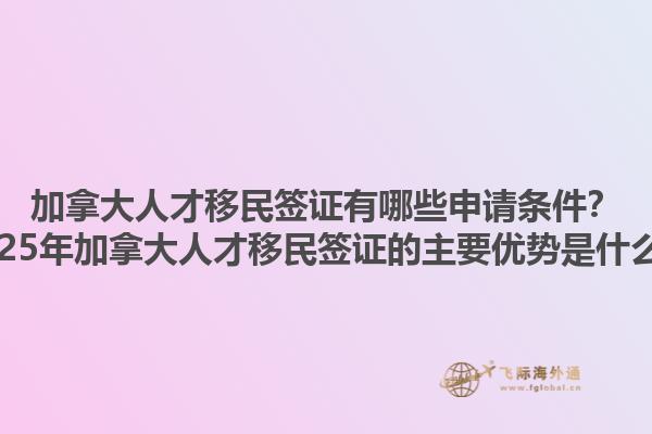加拿大人才移民簽證有哪些申請條件？2025年加拿大人才移民簽證的主要優(yōu)勢是什么？1.jpg