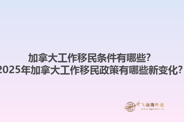 加拿大工作移民條件有哪些？2025年加拿大工作移民政策有哪些新變化？1.jpg