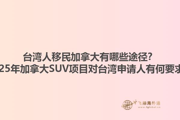臺(tái)灣人移民加拿大有哪些途徑？2025年加拿大SUV項(xiàng)目對(duì)臺(tái)灣申請(qǐng)人有何要求？1.jpg
