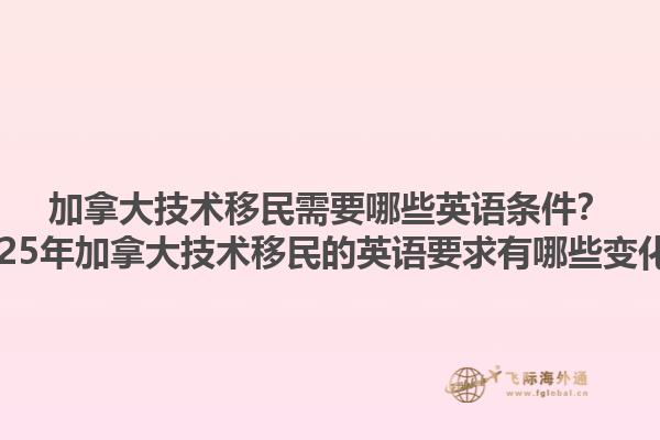 加拿大技術(shù)移民需要哪些英語條件？2025年加拿大技術(shù)移民的英語要求有哪些變化？