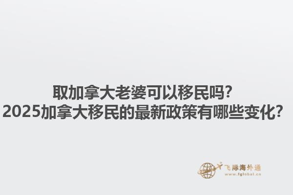 取加拿大老婆可以移民嗎？2025加拿大移民的最新政策有哪些變化？