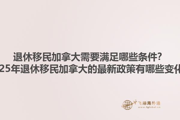 退休移民加拿大需要滿足哪些條件？2025年退休移民加拿大的最新政策有哪些變化？