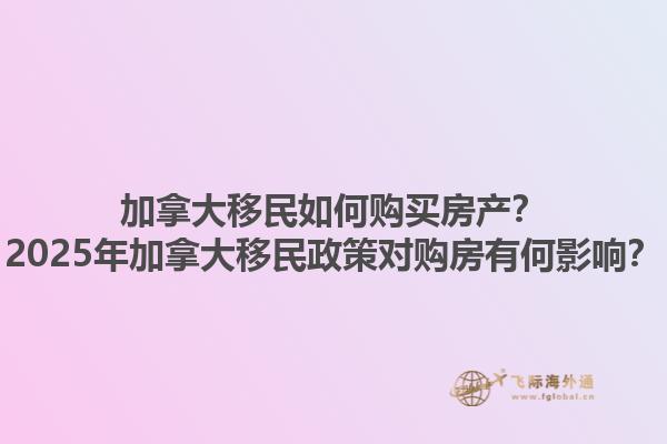 加拿大移民如何購買房產(chǎn)？2025年加拿大移民政策對購房有何影響？