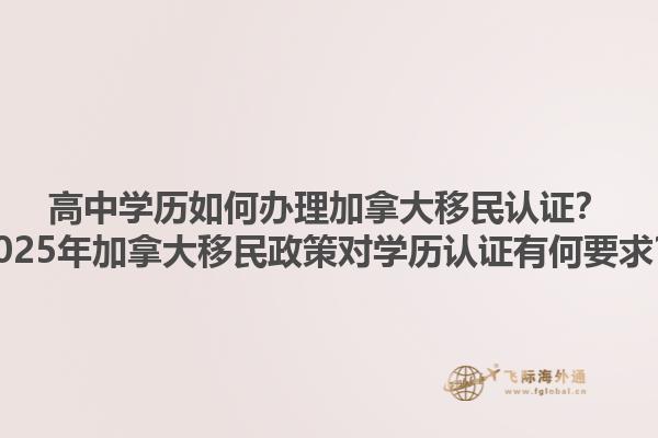 高中學歷如何辦理加拿大移民認證？2025年加拿大移民政策對學歷認證有何要求？