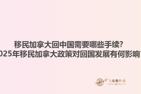移民加拿大回中國需要哪些手續(xù)？2025年移民加拿大政策對回國發(fā)展有何影響？