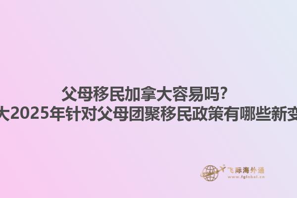 父母移民加拿大容易嗎？加拿大2025年針對父母團聚移民政策有哪些新變化？