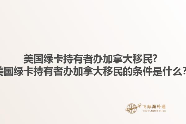 美國綠卡持有者辦加拿大移民？美國綠卡持有者辦加拿大移民的條件是什么？1.jpg