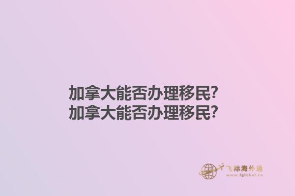 加拿大能否辦理移民？加拿大能否辦理移民？1.jpg