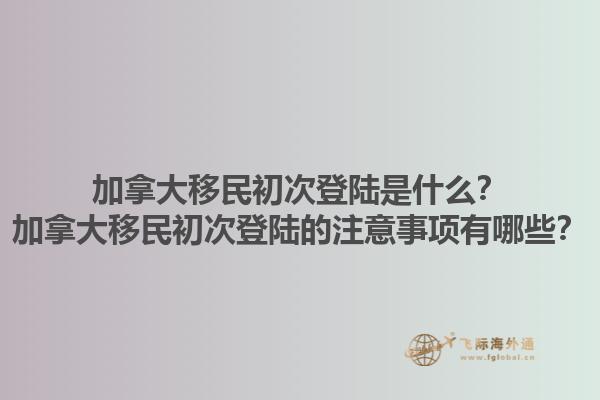 加拿大移民初次登陸是什么？加拿大移民初次登陸的注意事項有哪些？1.jpg