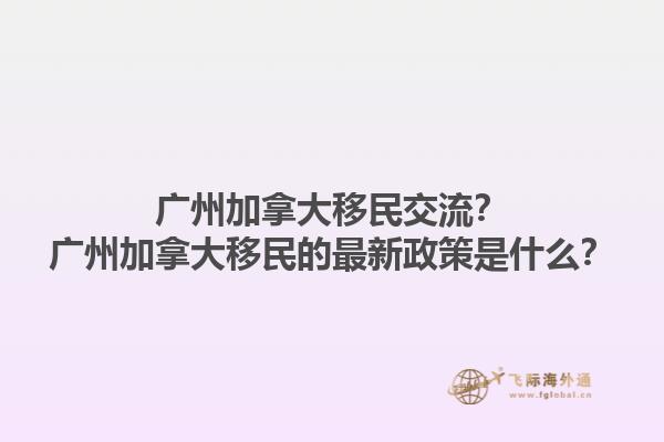 廣州加拿大移民交流？廣州加拿大移民的最新政策是什么？1.jpg