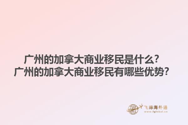 廣州的加拿大商業(yè)移民是什么？廣州的加拿大商業(yè)移民有哪些優(yōu)勢？1.jpg