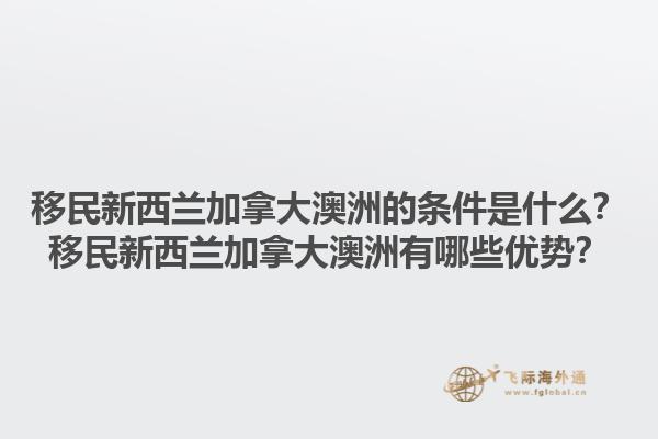 移民新西蘭加拿大澳洲的條件是什么？移民新西蘭加拿大澳洲有哪些優(yōu)勢？1.jpg