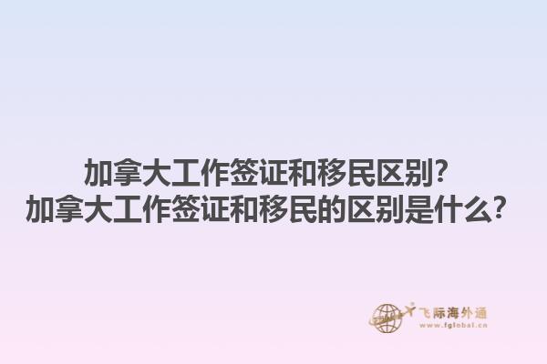 加拿大工作簽證和移民區(qū)別？加拿大工作簽證和移民的區(qū)別是什么？1.jpg
