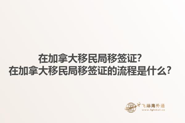 在加拿大移民局移簽證？在加拿大移民局移簽證的流程是什么？1.jpg